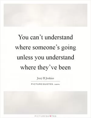 You can’t understand where someone’s going unless you understand where they’ve been Picture Quote #1