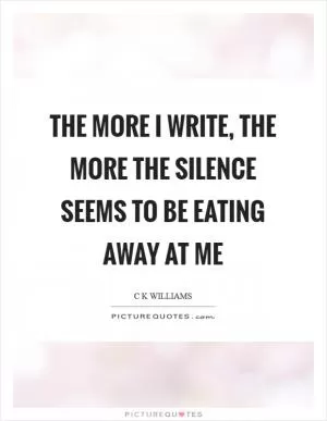 The more I write, the more the silence seems to be eating away at me Picture Quote #1