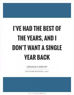 I’ve had the best of the years, and I don’t want a single year back Picture Quote #1