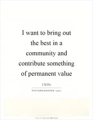 I want to bring out the best in a community and contribute something of permanent value Picture Quote #1