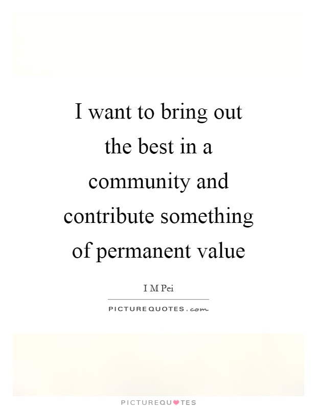 I want to bring out the best in a community and contribute something of permanent value Picture Quote #1