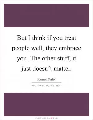 But I think if you treat people well, they embrace you. The other stuff, it just doesn’t matter Picture Quote #1