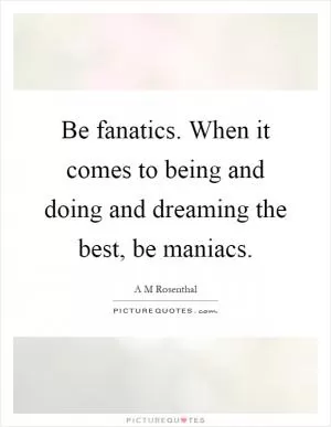 Be fanatics. When it comes to being and doing and dreaming the best, be maniacs Picture Quote #1