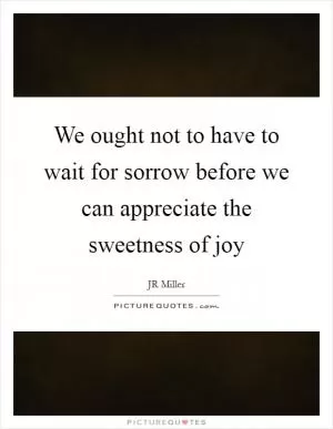 We ought not to have to wait for sorrow before we can appreciate the sweetness of joy Picture Quote #1