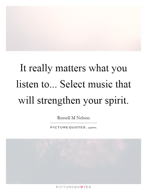 It really matters what you listen to... Select music that will strengthen your spirit Picture Quote #1