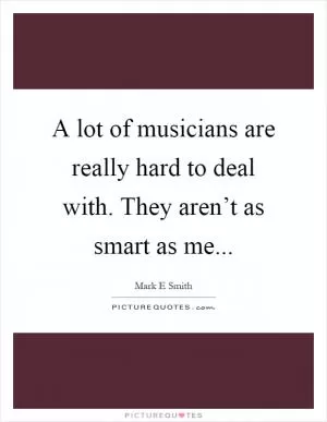 A lot of musicians are really hard to deal with. They aren’t as smart as me Picture Quote #1