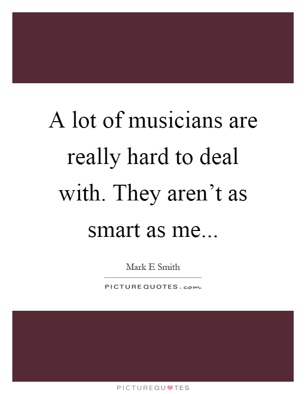 A lot of musicians are really hard to deal with. They aren't as smart as me Picture Quote #1