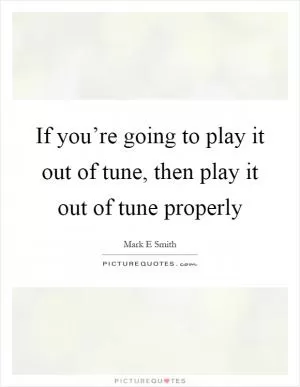 If you’re going to play it out of tune, then play it out of tune properly Picture Quote #1
