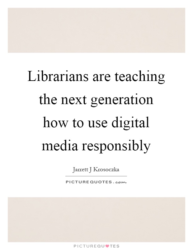Librarians are teaching the next generation how to use digital media responsibly Picture Quote #1