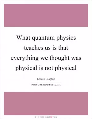 What quantum physics teaches us is that everything we thought was physical is not physical Picture Quote #1