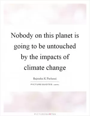 Nobody on this planet is going to be untouched by the impacts of climate change Picture Quote #1