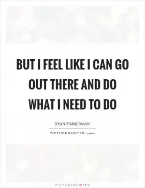 But I feel like I can go out there and do what I need to do Picture Quote #1