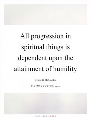 All progression in spiritual things is dependent upon the attainment of humility Picture Quote #1