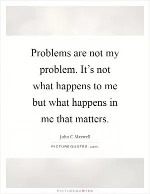 Problems are not my problem. It’s not what happens to me but what happens in me that matters Picture Quote #1