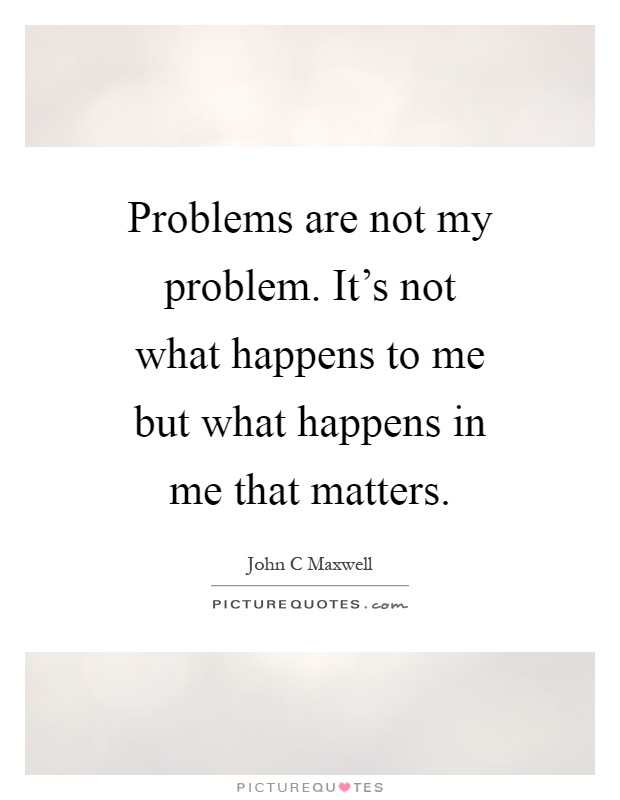 Problems are not my problem. It's not what happens to me but what happens in me that matters Picture Quote #1