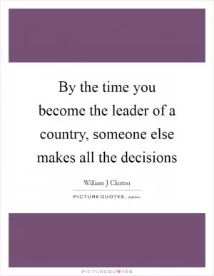 By the time you become the leader of a country, someone else makes all the decisions Picture Quote #1