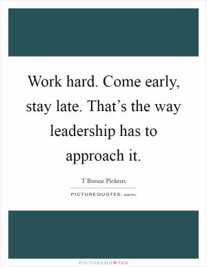 Work hard. Come early, stay late. That’s the way leadership has to approach it Picture Quote #1