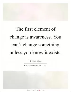 The first element of change is awareness. You can’t change something unless you know it exists Picture Quote #1