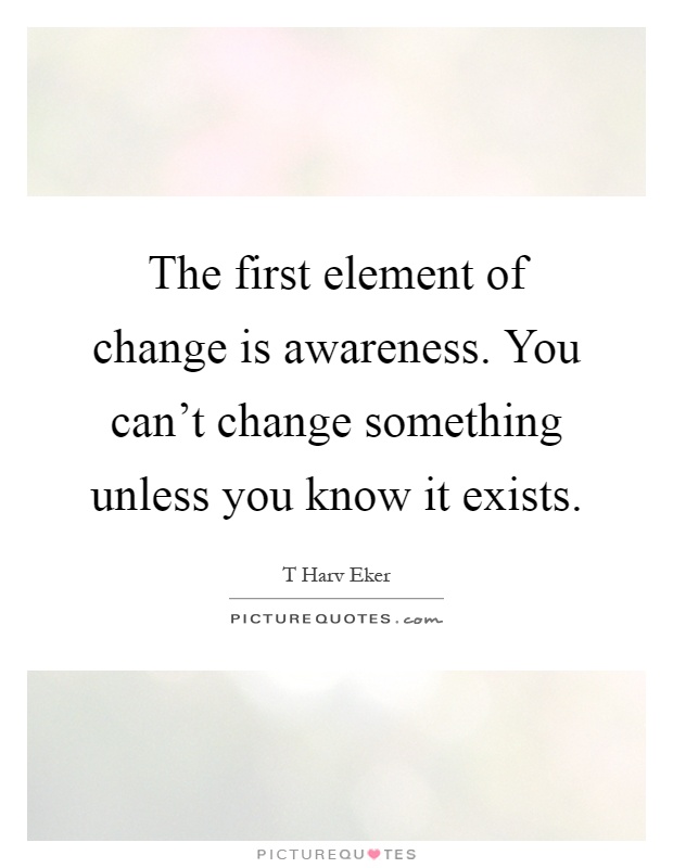 The first element of change is awareness. You can't change something unless you know it exists Picture Quote #1