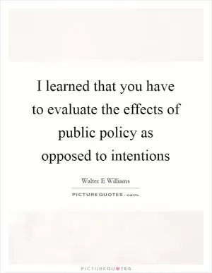 I learned that you have to evaluate the effects of public policy as opposed to intentions Picture Quote #1
