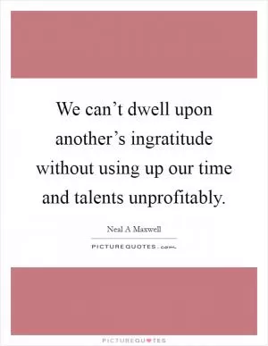We can’t dwell upon another’s ingratitude without using up our time and talents unprofitably Picture Quote #1