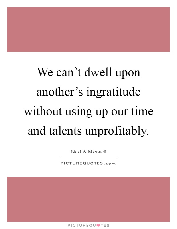 We can't dwell upon another's ingratitude without using up our time and talents unprofitably Picture Quote #1