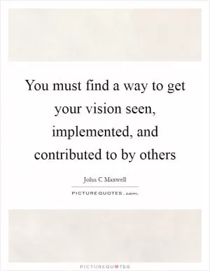 You must find a way to get your vision seen, implemented, and contributed to by others Picture Quote #1
