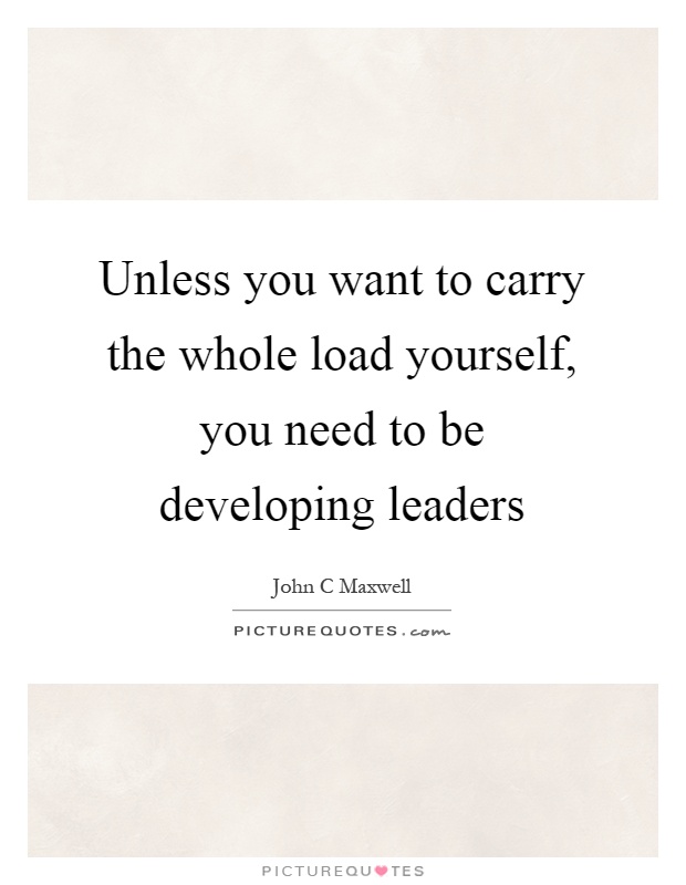 Unless you want to carry the whole load yourself, you need to be developing leaders Picture Quote #1