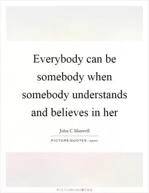 Everybody can be somebody when somebody understands and believes in her Picture Quote #1