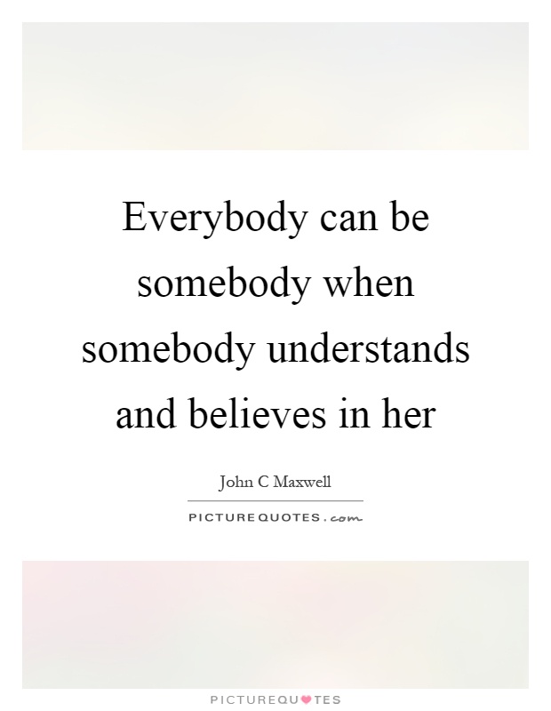 Everybody can be somebody when somebody understands and believes in her Picture Quote #1