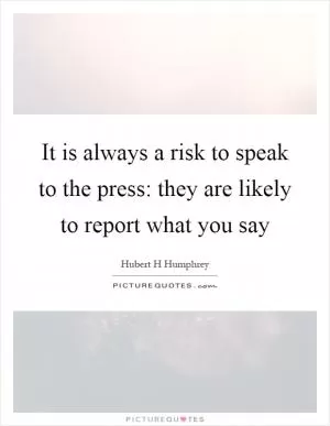 It is always a risk to speak to the press: they are likely to report what you say Picture Quote #1