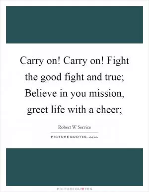 Carry on! Carry on! Fight the good fight and true; Believe in you mission, greet life with a cheer; Picture Quote #1