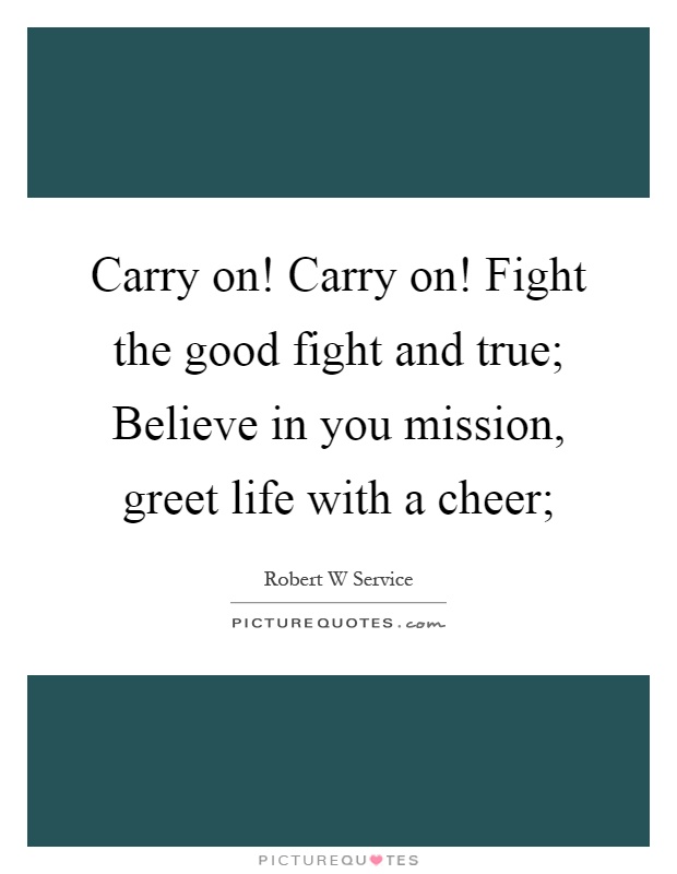 Carry on! Carry on! Fight the good fight and true; Believe in you mission, greet life with a cheer; Picture Quote #1