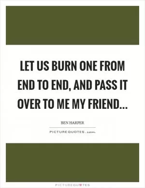 Let us burn one from end to end, and pass it over to me my friend Picture Quote #1