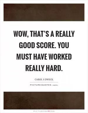 Wow, that’s a really good score. You must have worked really hard Picture Quote #1