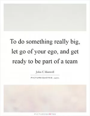To do something really big, let go of your ego, and get ready to be part of a team Picture Quote #1