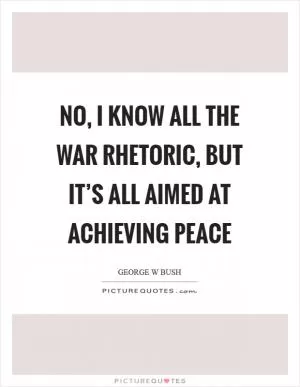 No, I know all the war rhetoric, but it’s all aimed at achieving peace Picture Quote #1