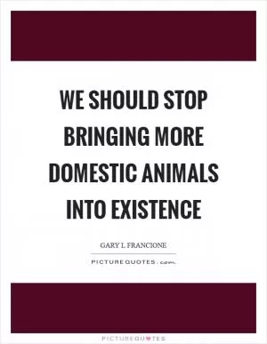 We should stop bringing more domestic animals into existence Picture Quote #1