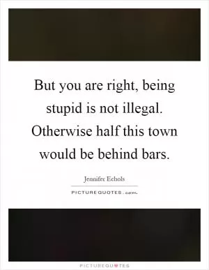 But you are right, being stupid is not illegal. Otherwise half this town would be behind bars Picture Quote #1