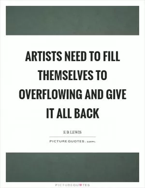 Artists need to fill themselves to overflowing and give it all back Picture Quote #1