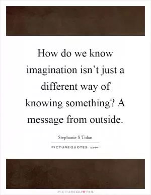 How do we know imagination isn’t just a different way of knowing something? A message from outside Picture Quote #1