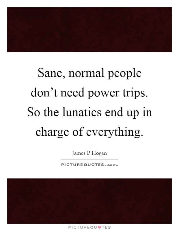 Sane, normal people don't need power trips. So the lunatics end up in charge of everything Picture Quote #1