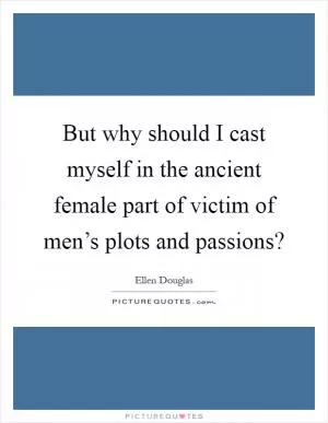 But why should I cast myself in the ancient female part of victim of men’s plots and passions? Picture Quote #1
