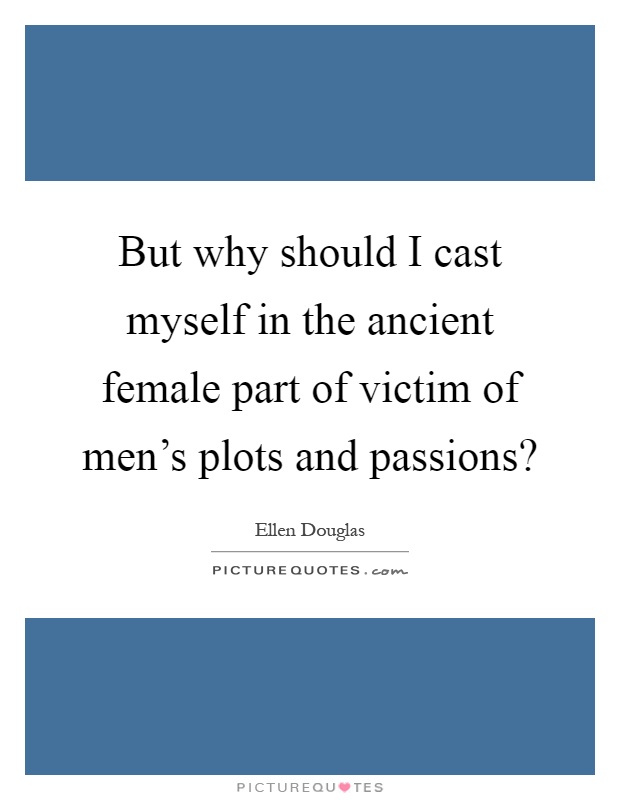 But why should I cast myself in the ancient female part of victim of men's plots and passions? Picture Quote #1