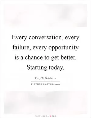 Every conversation, every failure, every opportunity is a chance to get better. Starting today Picture Quote #1