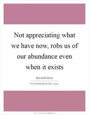 Not appreciating what we have now, robs us of our abundance even when it exists Picture Quote #1