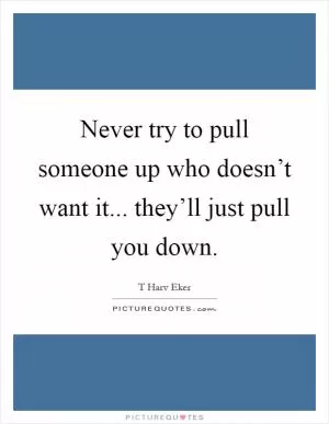 Never try to pull someone up who doesn’t want it... they’ll just pull you down Picture Quote #1
