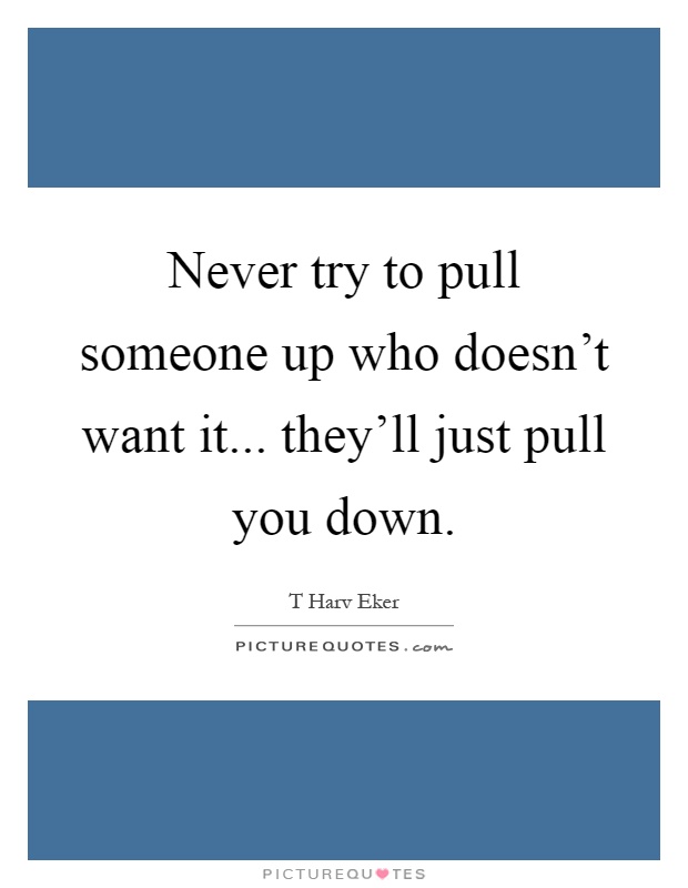 Never try to pull someone up who doesn't want it... they'll just pull you down Picture Quote #1