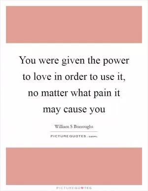 You were given the power to love in order to use it, no matter what pain it may cause you Picture Quote #1
