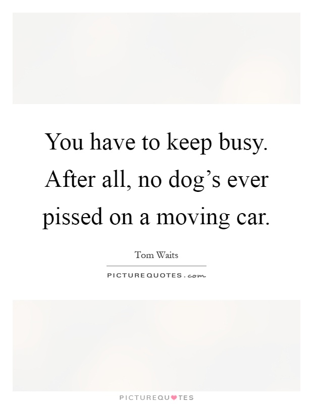 You have to keep busy. After all, no dog's ever pissed on a moving car Picture Quote #1
